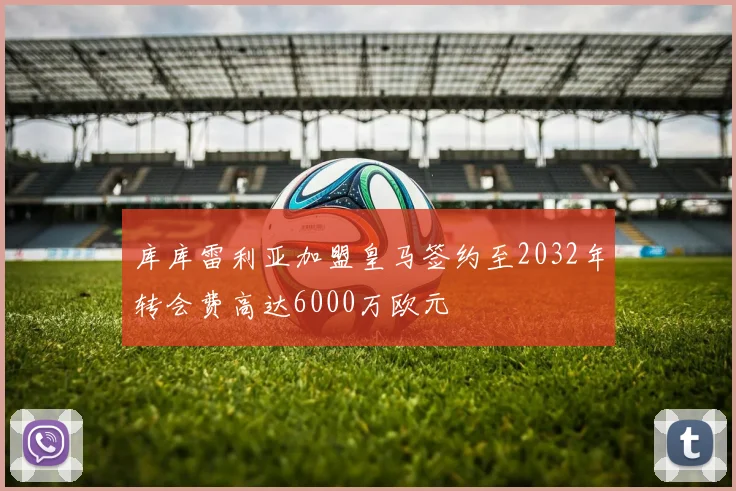库库雷利亚加盟皇马签约至2032年转会费高达6000万欧元
