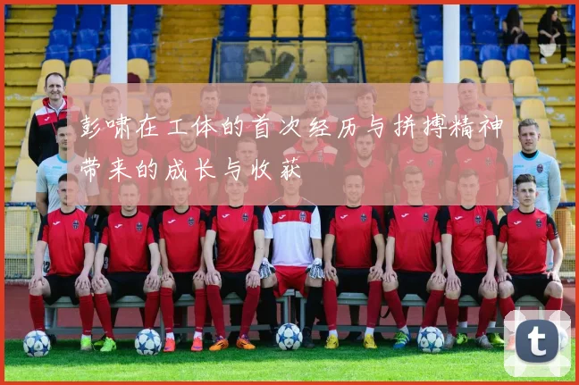 彭啸在工体的首次经历与拼搏精神带来的成长与收获