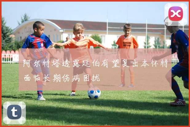 阿尔特塔透露廷伯有望复出本怀特面临长期伤病困扰