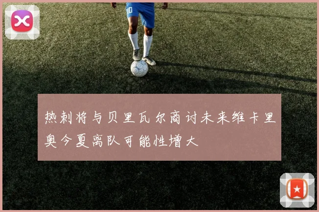 热刺将与贝里瓦尔商讨未来维卡里奥今夏离队可能性增大