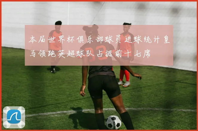 本届世界杯俱乐部球员进球统计皇马领跑英超球队占据前十七席