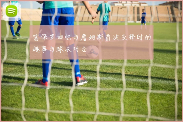 富保罗回忆与詹姆斯首次交锋时的趣事与球衣巧合