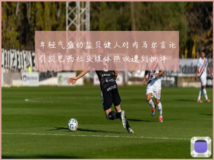 年轻气盛的盐贝健人对内马尔言论引发巴西社交媒体热议遭到批评