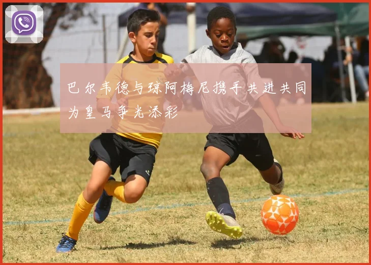 巴尔韦德与琼阿梅尼携手共进共同为皇马争光添彩