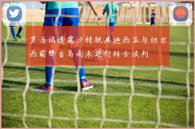 罗马诺透露沙特联库迪西亚与切尔西前锋吉乌尚未进行转会谈判