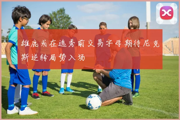 雄鹿或在选秀前交易字母期待尼克斯逆转局势入场