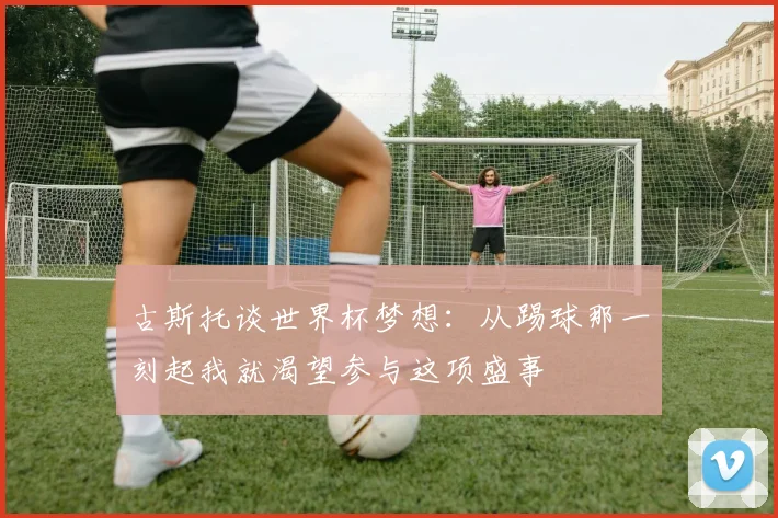 古斯托谈世界杯梦想：从踢球那一刻起我就渴望参与这项盛事