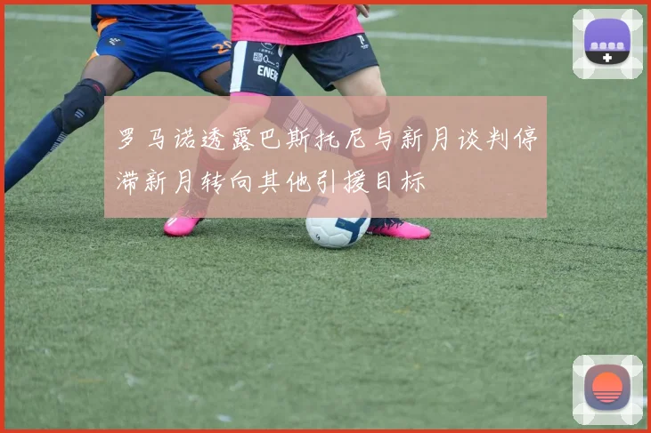 罗马诺透露巴斯托尼与新月谈判停滞新月转向其他引援目标