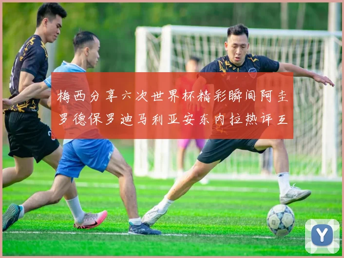 梅西分享六次世界杯精彩瞬间阿圭罗德保罗迪马利亚安东内拉热评互动