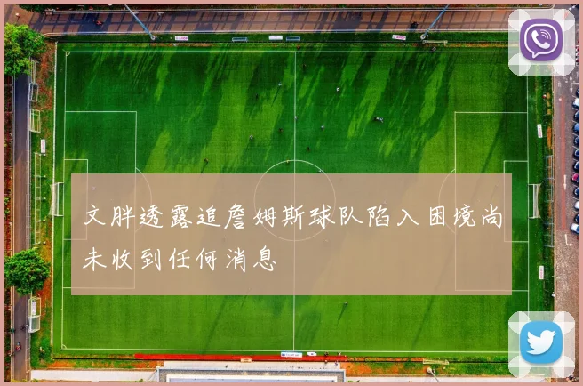 文胖透露追詹姆斯球队陷入困境尚未收到任何消息