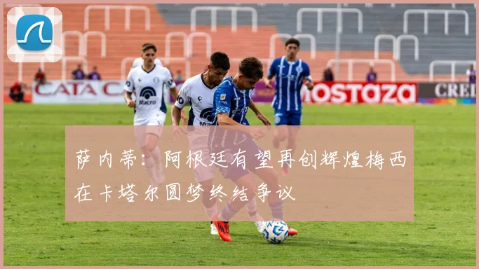 萨内蒂：阿根廷有望再创辉煌梅西在卡塔尔圆梦终结争议