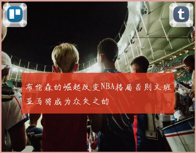 布伦森的崛起改变NBA格局否则文班亚马将成为众矢之的