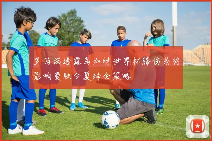 罗马诺透露乌加特世界杯膝伤或将影响曼联今夏转会策略