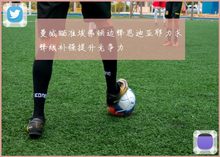 曼城瞄准埃弗顿边锋恩迪亚耶力求锋线补强提升竞争力