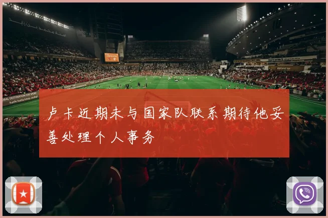 卢卡近期未与国家队联系期待他妥善处理个人事务