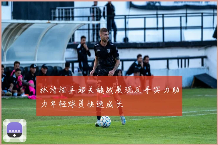 林诗栋乒超关键战展现反手实力助力年轻球员快速成长