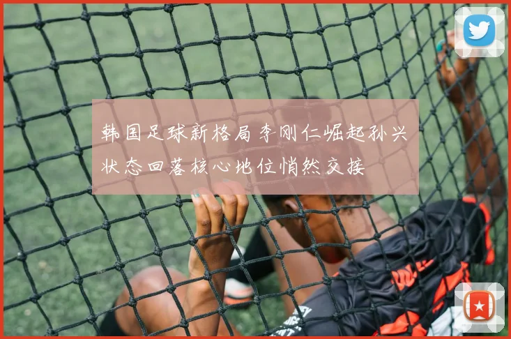 韩国足球新格局李刚仁崛起孙兴慜状态回落核心地位悄然交接