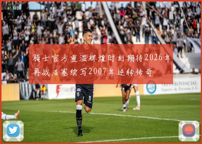 骑士官方重温辉煌时刻期待2026年再战活塞续写2007年逆转传奇