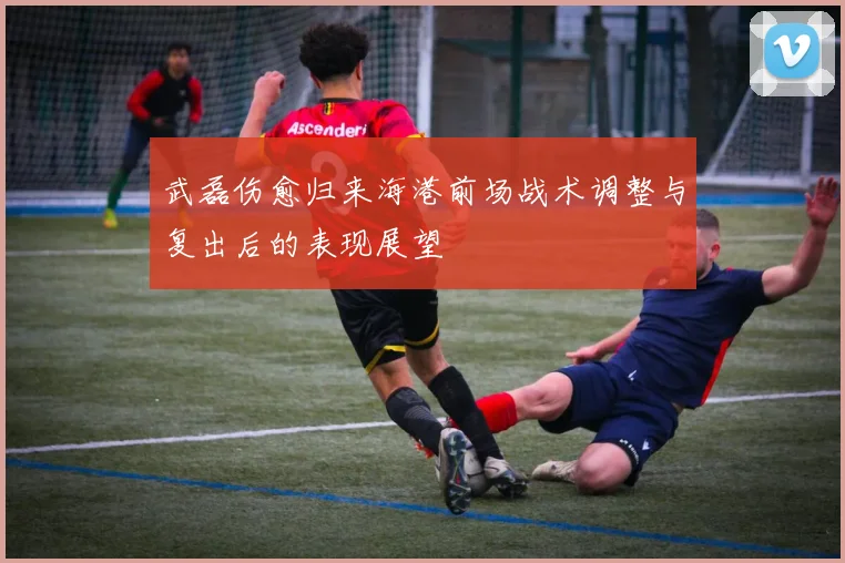 武磊伤愈归来海港前场战术调整与复出后的表现展望