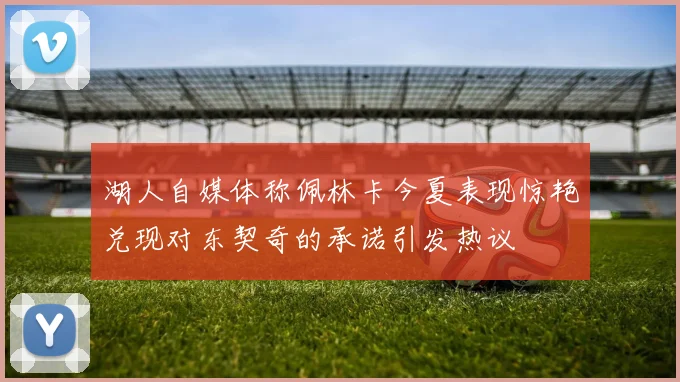 湖人自媒体称佩林卡今夏表现惊艳兑现对东契奇的承诺引发热议