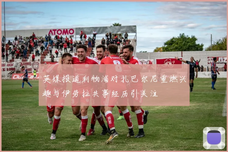 英媒报道利物浦对扎巴尔尼重燃兴趣与伊劳拉共事经历引关注