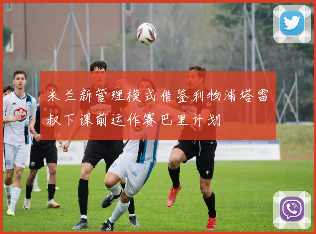米兰新管理模式借鉴利物浦塔雷囧叔下课前运作赛巴里计划